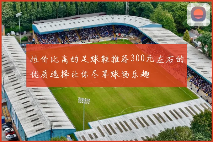 性价比高的足球鞋推荐300元左右的优质选择让你尽享球场乐趣