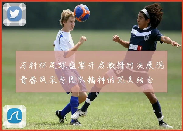 万科杯足球盛宴开启激情对决展现青春风采与团队精神的完美结合