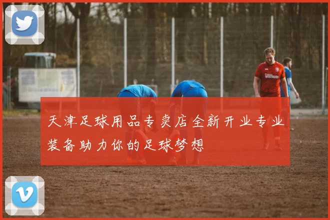 天津足球用品专卖店全新开业专业装备助力你的足球梦想