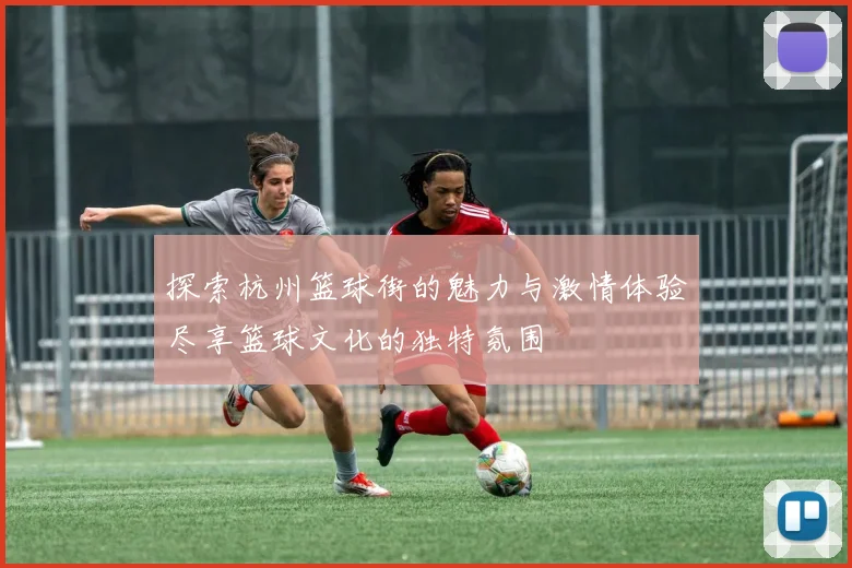 探索杭州篮球街的魅力与激情体验尽享篮球文化的独特氛围