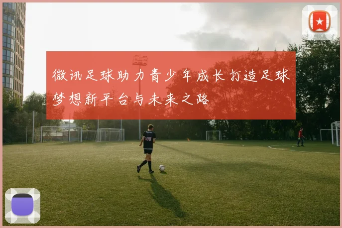 微讯足球助力青少年成长打造足球梦想新平台与未来之路