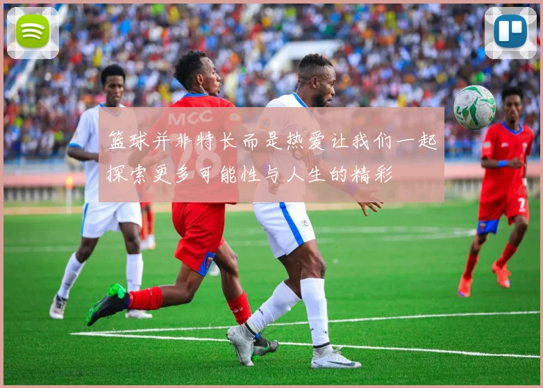 篮球并非特长而是热爱让我们一起探索更多可能性与人生的精彩