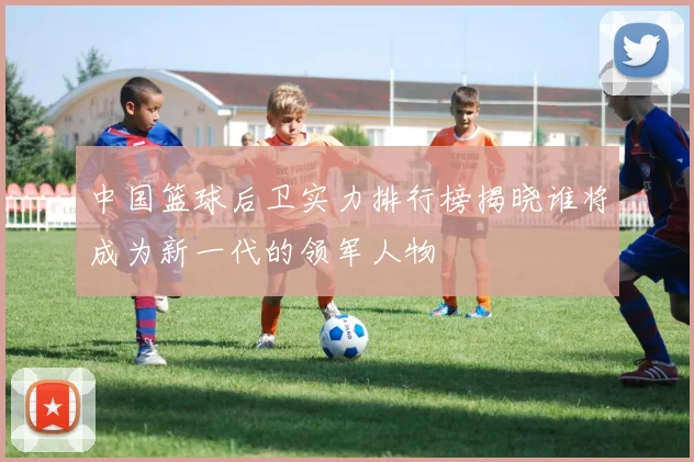 中国篮球后卫实力排行榜揭晓谁将成为新一代的领军人物