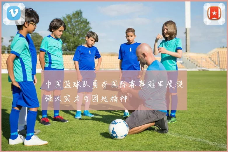 中国篮球队勇夺国际赛事冠军展现强大实力与团结精神